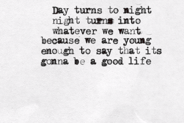 Day turns to night night turns into whatever we want because we are young enough to say that its gonna be a good life 
