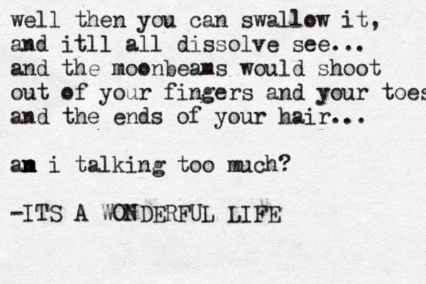 well then you can swallow it, and itll all dissolve see... and the moonbeams would shoot out of your fingers and your toes and the ends of your hair... an m n i talking too much? -ITS A WONDERFUL LIFE