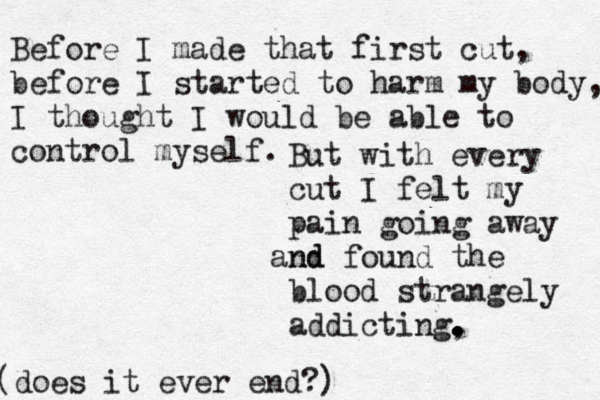 Before I made that first cut, before I started to harm my body, I thought I would be able to control myself. But with every cut I felt my pain going away nd and found the blood strangely addicting, . . . . does it ever end?) ( 