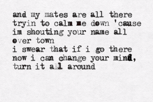 and my mates are all there tryin to calm me down 'cause im shouting your name all over town i swear that if i go there now i can change your minf d d d d, turn it all around 