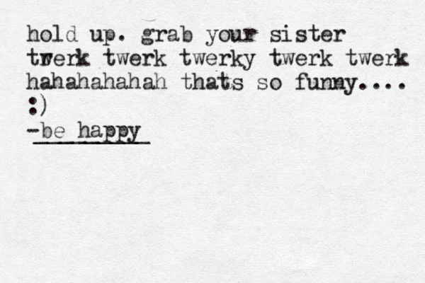 hold up. grab your sister tr werk twerk twerky twerk twerk hahahahahah thats so funny.... :) -be happy _________