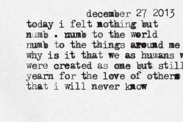 december 27 2013 today i felt nothing but numb . u numb to the world numb to the things around me why is it that we as human s wer were created as one but still yearn for the love of others that i will never know 