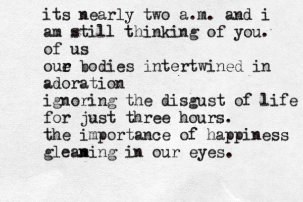 its nearly two a.m. and i am still thinking of you. of us oue r r bodies intertwined in adoration ignoring the disgust of life for just three hours. the importance of happiness glean ming in our eyes. 