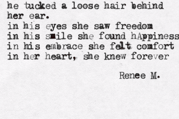 he tu cked a loose hair behind her ear. in his eyes she saw freedom in his smile she found hAppiness in his embrace she felt comfort in her heart, she knew forever Renee M. 