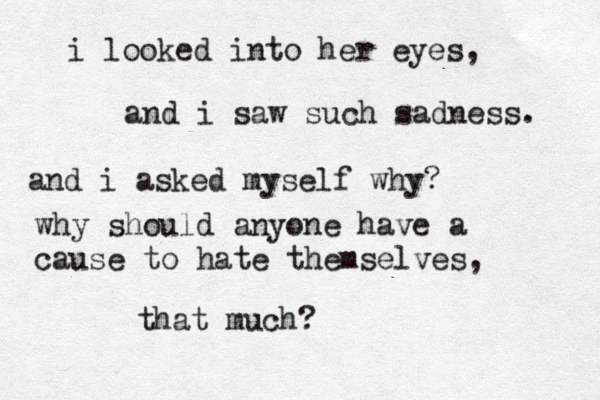 i looked into her eyes, and i saw such sadness. and i asked myself why? why should anyone have a cause to hate themselves, that much?