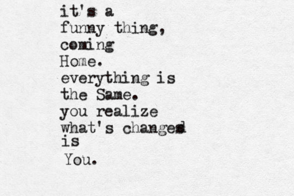 it's a funny thing, coming Home. everything is the Same. you realize what's changes d is You.