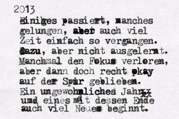 2013 einihes Einiges passiert, manches gelungen, anet ber aber aber auch viel Zeit einfach so vergangen . dazu D dazu, aber nicht ausgelernt . Manchmal den Fokus verloren, aber dann doch recht pkay okay auf der Spir i ur geblieben. Ein ungewöhnliche ohnliched s Jahr, umd eines xx xx d mit dessen Ende auch viel Neues beginnt. 