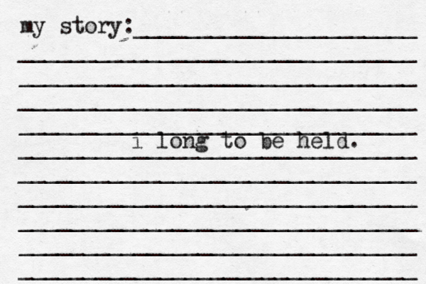 my story:______________________ _______________________________ _______________________________ _______________________________ _______________________________ _______________________________ _______________________________ ______________________[[[_ _________ _______________________________ _______________________________ _______________________________ i long to be held. 