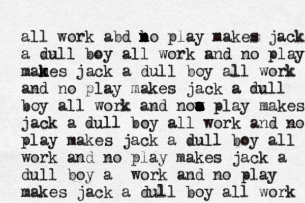 all work abd b n no play makes jack a dull boy all work n and no play mames k k jack a dull boy all work and no play makes jack a dull boy all work and now a a a o o play makes jack a dull boy all work and no play makes jack a dull boy all work and no play makes jack a dull boy a work and no play makes jack a dull boy all work 