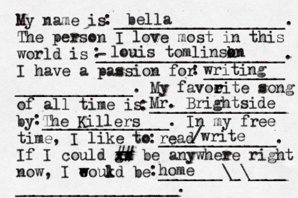 My name is ___________________. The person I love most in this world is - _____________________. I have a passion for _________ _____________. My favoeit r r r r e song of all time is _______________ by ______________. In my free time, I like to _____________. If I could go xx xx ## be anywhere right now, I eoukd w w l be _______\_\____ __________________. bella louis tomlinskn o o writing Mr. Brightside The Killers read /write home : ::::::