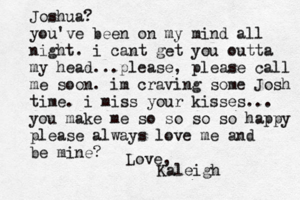 Joshua? you've been on my mind all night. i cant get you outta my head...please, please call me soon. im craving some Josh time. i miss your kisses... you make me so so so so happy please always love me and be mine? Love, Kaleigh