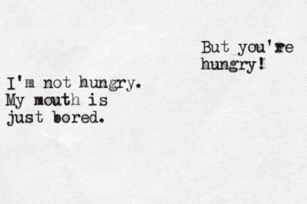 But you're hungry! I'm not hungry. My mouth is just bored. 
