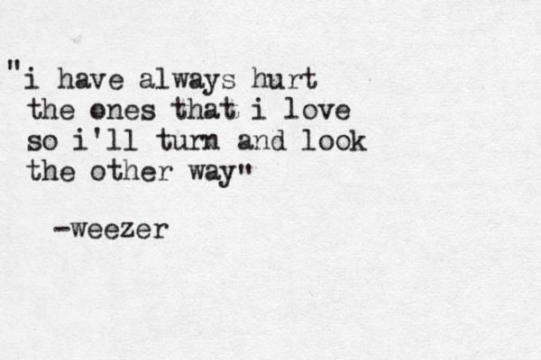 i have always hurt the ones that i love so i'l l turn and look the other way " " -weezer 
