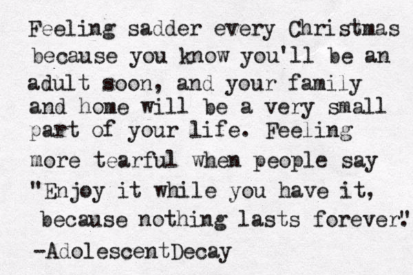 Feeling sadder every Christmas because you know you'll be an adult soon, and your family and home will be a very small part of your life. Feeling more tearful when people say "Enjoy it while you have it, because nothing lasts forever". . -AdolescentDecay