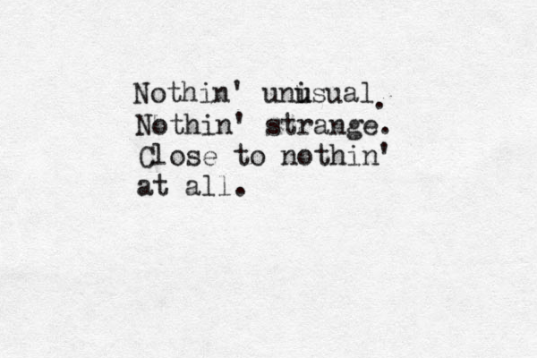 Nothin' unisual u u . Nothin' strange. Close to nothin' at all.