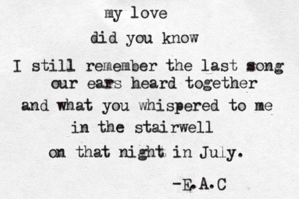 my love did you know I still remember the last song our ears heard together and what you whispered to me in the stairwell on that night in July. -E.A.C