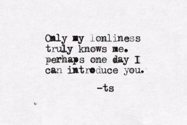 Only my lonliness truly knows me . perhaps one day I can introduce you. -ts 