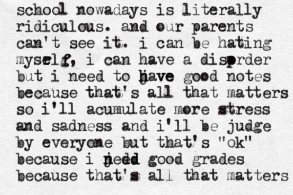 school nowadays is literally ridiculous. and our parents can't see it. i can be hating mysr elg, i can have a disp order but i need to jave h h ve good notes because that's all that matters so i'll acumulate more stress and sadness and i'll be judge by everyone but that's "ok" because i j n nedd e d good grades because that's all that matters f f 