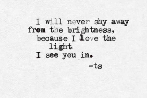 I will never shy away fro m the brightness, because I love the light I see you in. -ts