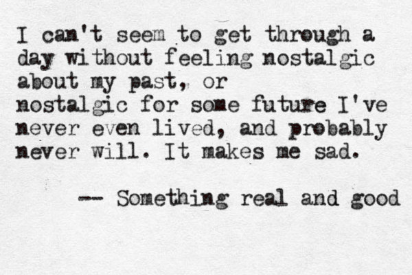 I can't seem to get through a day without feeling nostalgic about my past, or nostalgic for some future e I've never even lived , and probably never will. It makes me sad. -- Something real and d good 