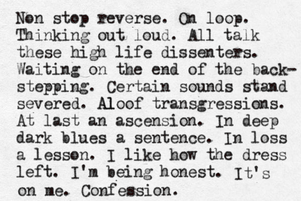 Non stop reverse. On loop . Thinking out loud. All talk these high life dissenters. Waiting on the end of the back- stepping . Certain sounds stand severed. Al Aloof transgre ssions . At last an ascension. In deep dark blues a sentence. In loss a lesson. I like how the dress left. I'm being honest. It's on me. Confession. 