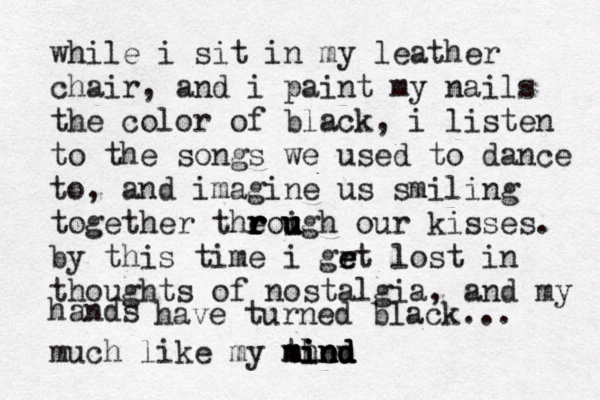 while i sit in my leather chair, and i paint my nails the color of black, i listen to the songs we used to dance to, and imagine us smiling together theoigh r r r r u u u u our kisses. by this time i grt e e lost in thoughts of nostalgia, and my hand s have turned black... much like my thou m mi i in n nd d d 