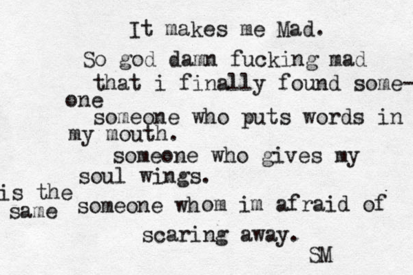 It makes me Mad. So god damn fucking mad that i finally found some- one someone who puts words in my mouth. someone who gives my soul wings. someone wh is the same om im afraid of scaring away. SM 