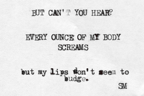 BUT CAN'T YOU HEAR? EVERY OUNCE OF MY BODY SCREAMS but my lips won't seem to budge. SM d 