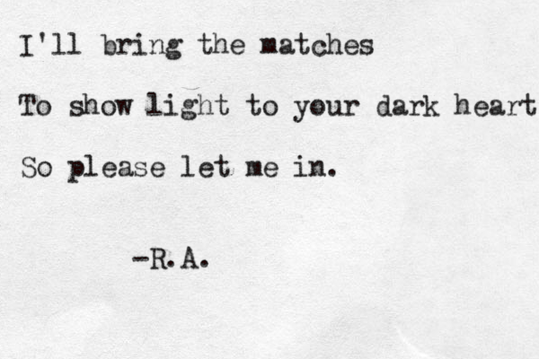 I'll bring the matches To show light to your dark heart So please let me in. -R.A.