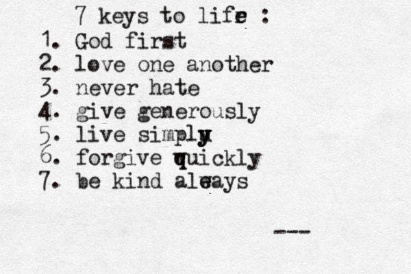 7 keys to lifr e e : 1. God first 2. love one another 3. never hate 4. give generously 5. live simplu y y y 6. forgive wuickly q q 7. be kind aleays w e --- 