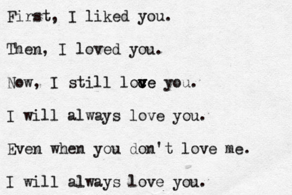 First, I liked you. Then, I loved you. Now, I still loce c v v ve you. I will always love you. Even when you don't love me. I will always love you. 