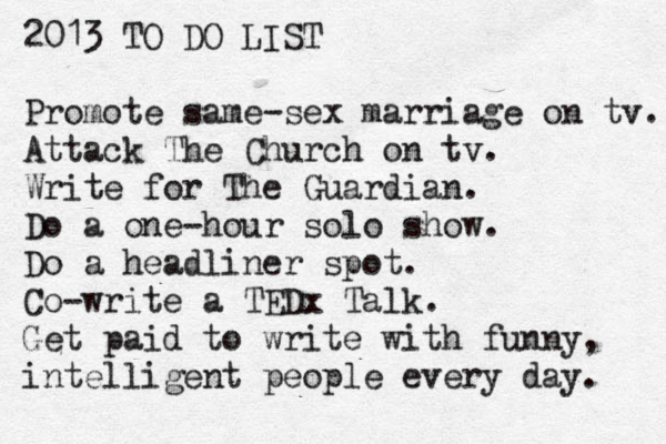 2013 TO DO LIST Promote same-sex marriage on tv. Attack The Church on tv. Write for The Guardian. Do a one-hour solo show. Do a headliner spot. Co-write a TED x Talk. Get paid to write with funny, intelligent people every day. 