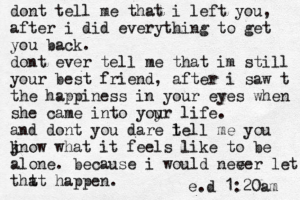 dont tell me that i left you, after i did everything to get you back. dont ever tell me that im still your best friend, after i saw t the happiness in your eyes when she came into yoyr u life. and dont you dare l tell me you jn k ow what it feels like to be alone. because i would nee ver let tht at happen. e.d 1:20am 
