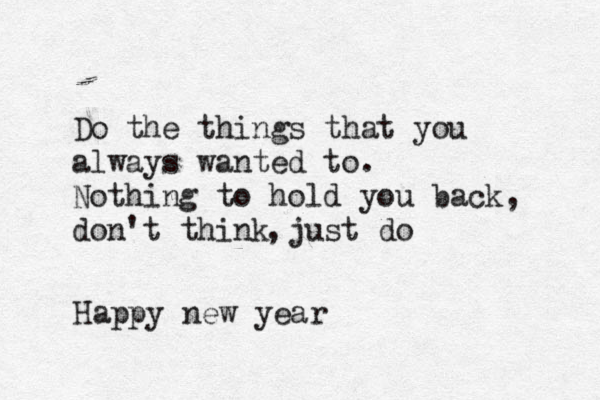 Do the things that you always wanted to. Nothing to hold you back, don't think just do , Happy new year