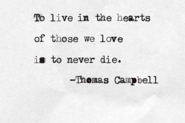 To live in the hearts of those we love is to never die. -Thomas Campbell 