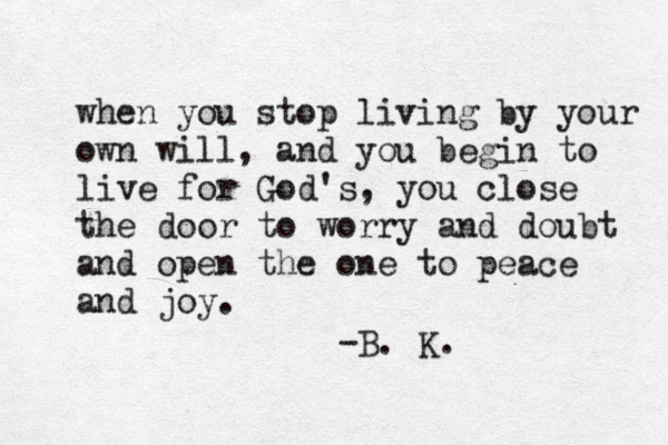 when you stop living by your own will, and you begin to live for God's, you close the door to worry and doubt and open the one to peace and joy. -B. K. 