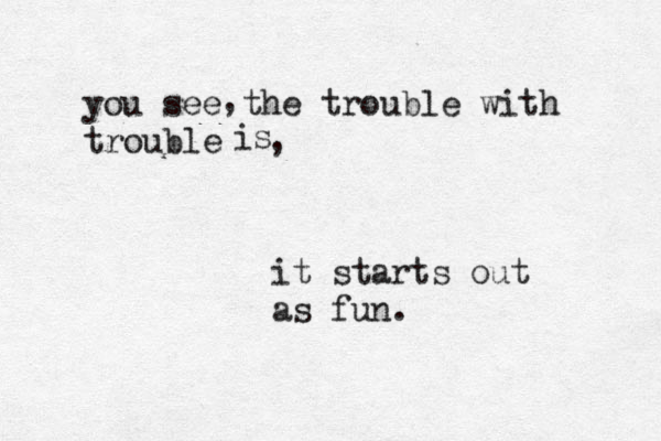 you see the trouble with trouble , is , it starts out as fun.