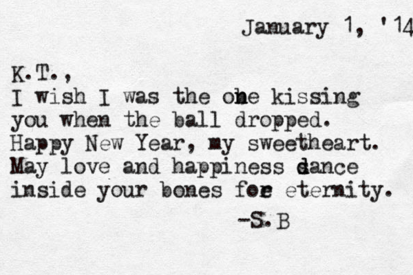 January 1, '14 K.T., I wish I was the ob n ne kissing you when the ball dropped. Happy New Year, my sweetheart. May love and happiness s d dance inside your bones foe r r eternity. -S.B