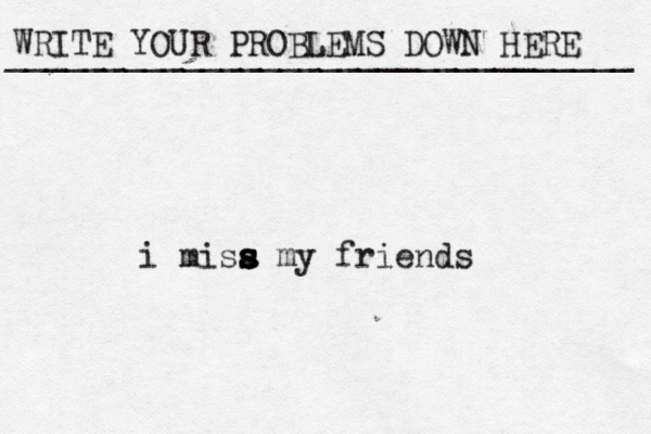 WRITE YOUR PROBLEMS DOWN HERE ________________________________ i misa s s s s my friends 