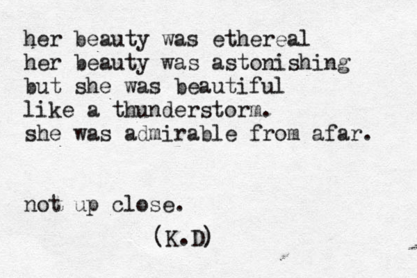 her beauty was ethereal her beauty was astonishing but she was beautiful like a thunderstorm. she was admirable from afar. not up close. (K.D)