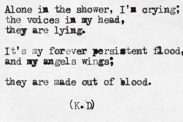 Alone in the shower, I'm crying; the voices in my head, they are lying. It's my forever persistent flood, and my angels wings; they are made out of blood. (K.D)
