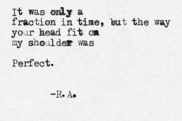 It was only a fraction in time, but the way your head fit on my shoulder was Perfect. -R.A.