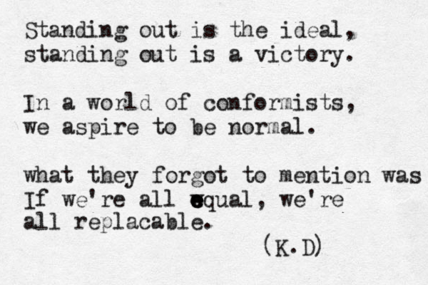 Standing out is the ideal, standing out is a victory. In a world of conformists, we aspire to be normal. what they forgot to mention was If we're all wq e e e e ual, we're all replacable. (K.D) 