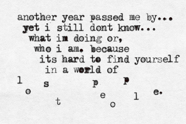 another year passed me by... yet i still dont know... what im doing or, who i am. because its hard to find yourself in a world of l o s t p e o p l e. 
