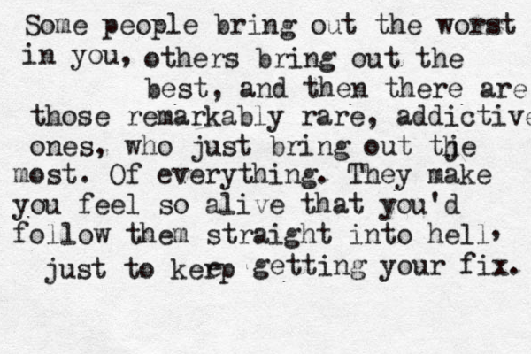 Some people bring out the worst in you, others bring out the best, and then there are those remarkably rare, addictive ones, who just bring out tje h most. Of everything. They make you feel so alive that you'd follow them straight into hell , just to kerp e getting your fix. 