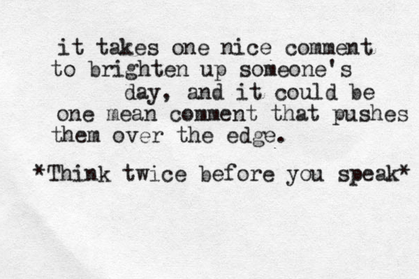 it takes one nice comment to brighten up someone's day, and it could be one mean comment that pushes them over the edge. *Think twice before you speak* 