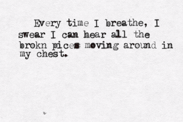 Every time I breathe, I swear I can hear all the brokn pices moving around in my chest. 