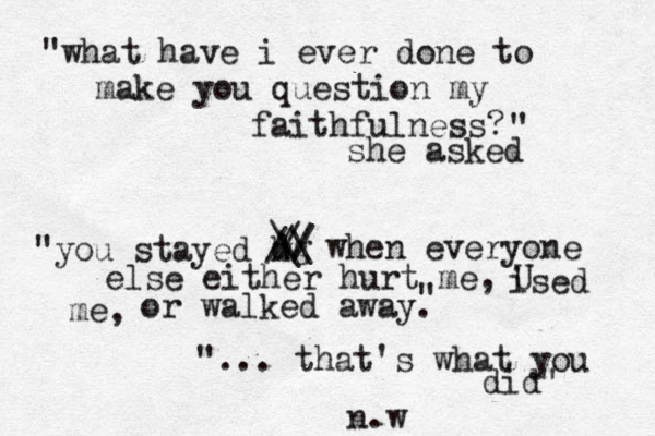 "what have i ever done to make you question my faithfulness? " she asked "you stayed h w dg / // / / \ \ \ when everyone else either hurt me, ised U me, or walked away. " "... that's what you did" n.w