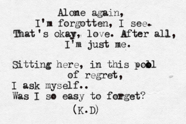 Alone again, I'm forgotten, I see. That 's okay, love. After all, I'm just me. Sitting here, in this poll o o o of regret, I ask myself.. Was I so easy to forget? (K.D)