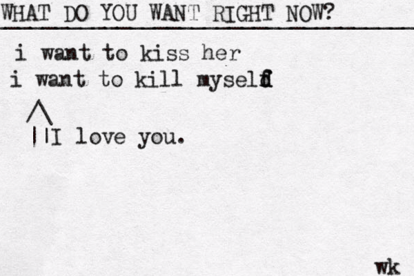 WHAT DO YOU WANT RIGHT NOW? ____________________________________ wk i want to kiss her i want to kill myseld f f d /\ || I love you. 